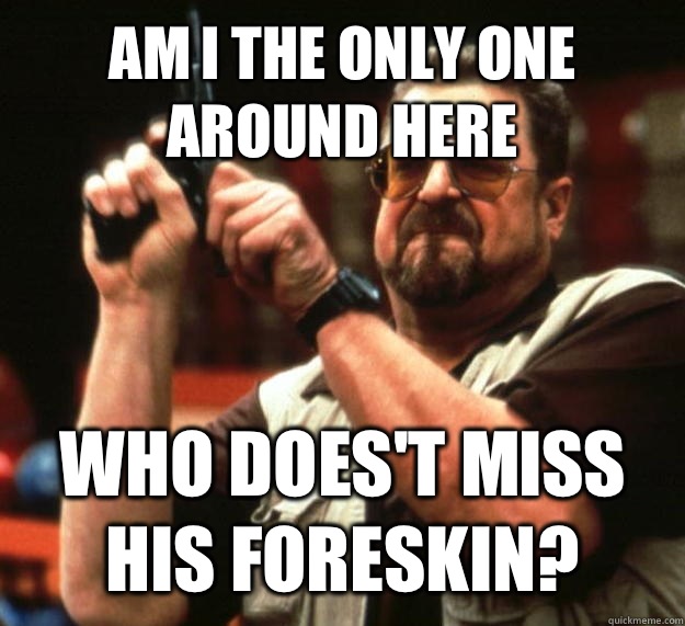 AM I THE ONLY ONE AROUND HERE WHO DOES'T MISS HIS FORESKIN?  Angry Walter