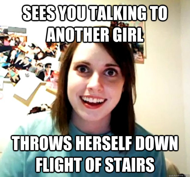 Sees you talking to another girl Throws herself down flight of stairs  Overly Attached Girlfriend