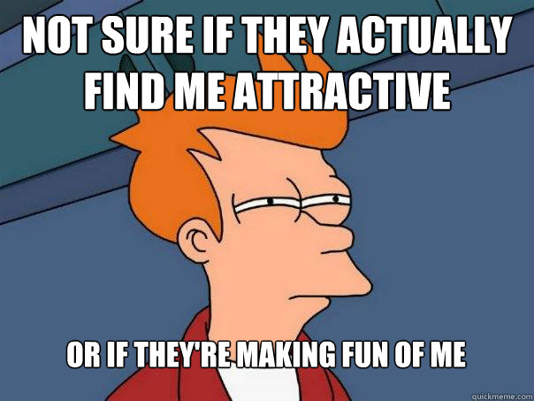 Not sure if they actually find me attractive Or if they're making fun of me
  Futurama Fry
