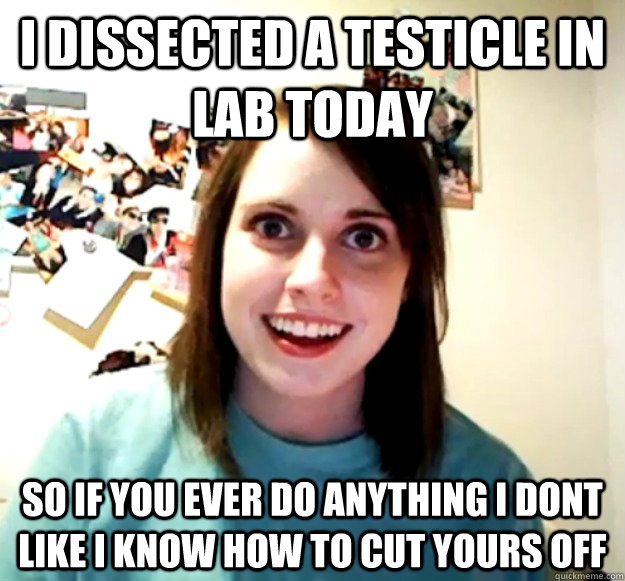 I dissected a testicle in lab today so if you ever do anything i dont like i know how to cut yours off - I dissected a testicle in lab today so if you ever do anything i dont like i know how to cut yours off  Overly Attached Girlfriend