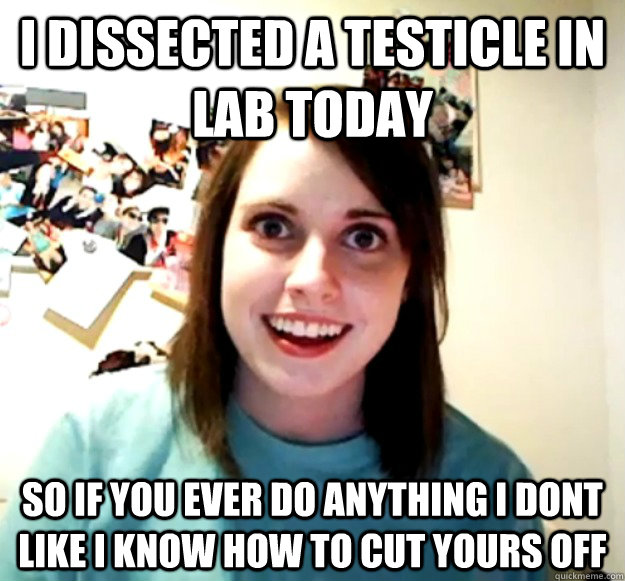 I dissected a testicle in lab today so if you ever do anything i dont like i know how to cut yours off  Overly Attached Girlfriend