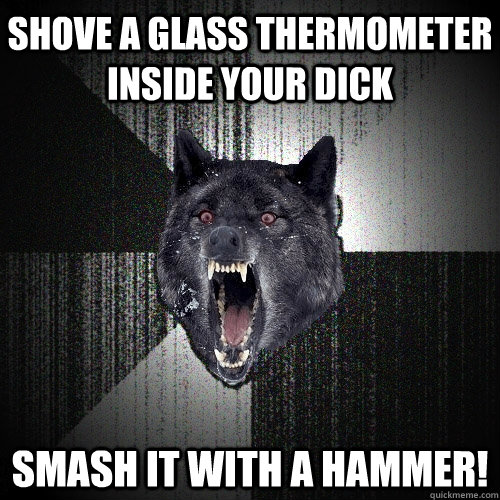 shove a glass thermometer inside your dick smash it with a hammer!  Insanity Wolf
