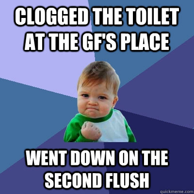 clogged the toilet at the gf's place went down on the second flush  Success Kid
