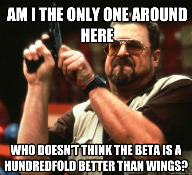 AM I THE ONLY ONE around here who doesn't think the beta is a hundredfold better than wings?  Am I the only one around here1
