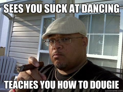 Sees you suck at dancing Teaches you how to dougie  Ghetto Good Guy Greg