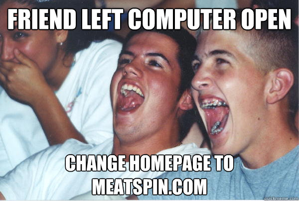Friend left computer open Change homepage to Meatspin.com - Friend left computer open Change homepage to Meatspin.com  Immature High Schoolers