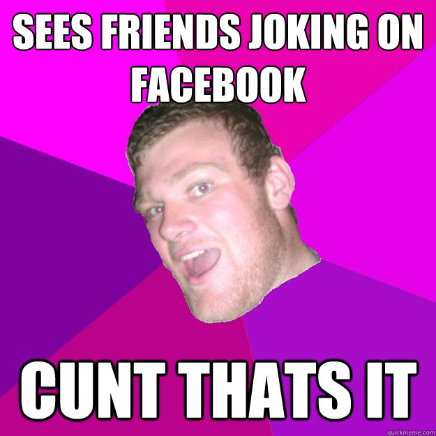 Sees friends joking on facebook Cunt thats it  