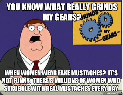 you know what really grinds my gears? When women wear fake mustaches?  It's not funny.  There's millions of women who struggle with real mustaches every day  Grinds my gears