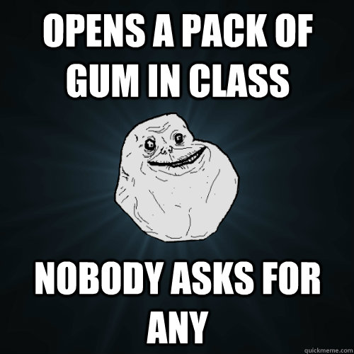 Opens a pack of gum in class Nobody asks for any  Forever Alone