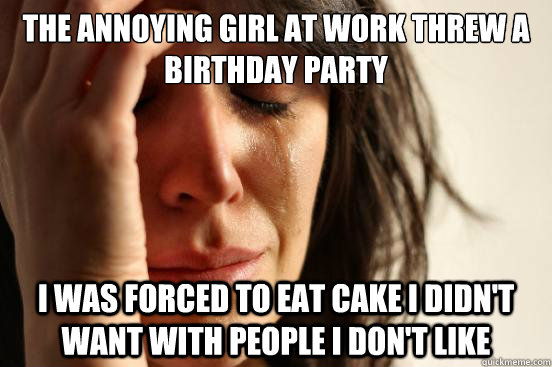 The annoying girl at work threw a birthday party I was forced to eat cake I didn't want with people I don't like  First World Problems