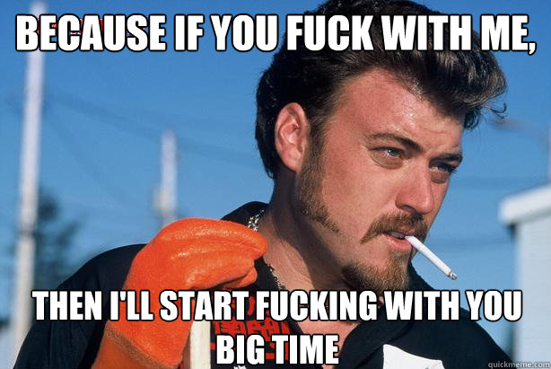 Because If you fuck with me,  then i'll start fucking with you big time  Ricky Trailer Park Boys