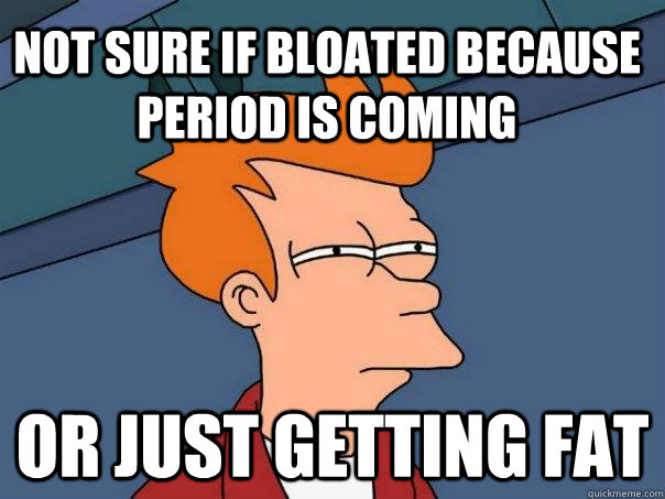 not sure if bloated because period is coming Or just getting fat  Futurama Fry