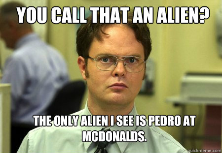 YOU CALL THAT AN ALIEN? the only alien i see is pedro at Mcdonalds.  Schrute