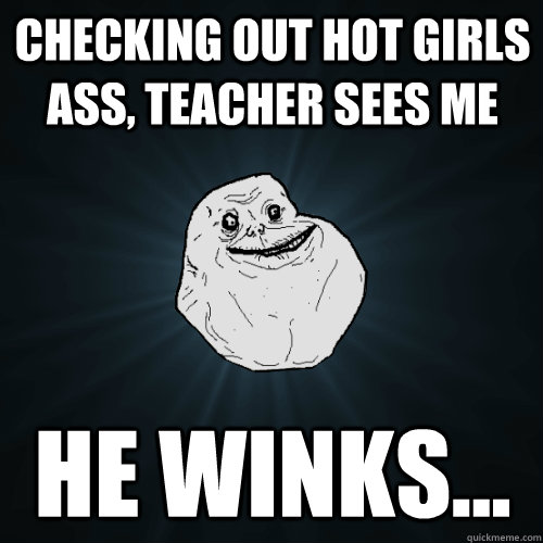 Checking out hot girls ass, teacher sees me he winks...   Forever Alone