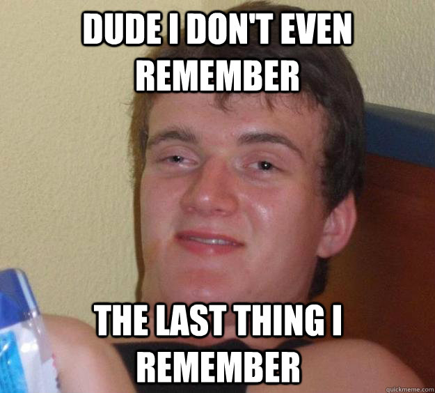 dude i don't even remember the last thing i remember  10 Guy