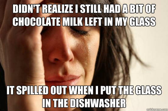 Didn't realize I still had a bit of chocolate milk left in my glass it spilled out when i put the glass in the dishwasher  First World Problems