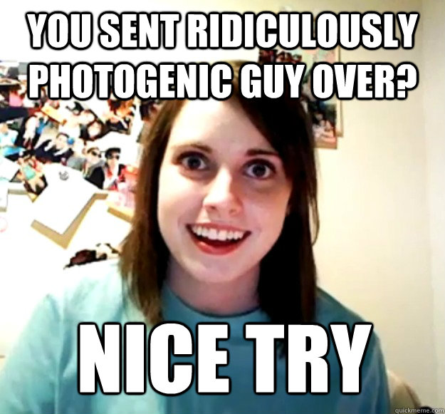 You sent ridiculously photogenic guy over? NICE TRY  Overly Attached Girlfriend