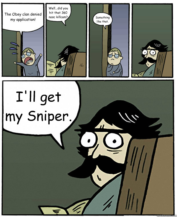 The Obey clan denied my application! Well...did you hit that 360 nosc killcam? Something like that. I'll get my Sniper.  Stare Dad