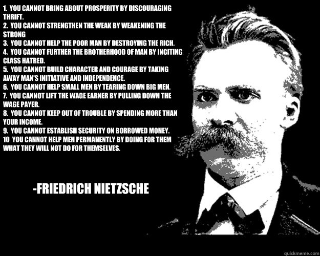 1.  You cannot bring about prosperity by discouraging thrift.
2.  You cannot strengthen the weak by weakening the strong
3.  You cannot help the poor man by destroying the rich.
4.  You cannot further the brotherhood of man by inciting class hatred.
5.  Y  