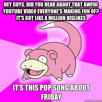 Hey guys, did you hear about that awful youtube video everyone's making fun of? It's got like a million dislikes It's this pop song about friday  Slowpoke