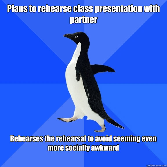 Plans to rehearse class presentation with partner  Rehearses the rehearsal to avoid seeming even more socially awkward   Socially Awkward Penguin