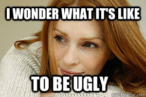 I wonder what it's like To be ugly  Vain Victoria