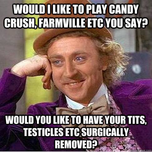 Would I like to play candy crush, Farmville etc you say? Would you like to have your tits, testicles etc surgically removed?  Condescending Willy Wonka