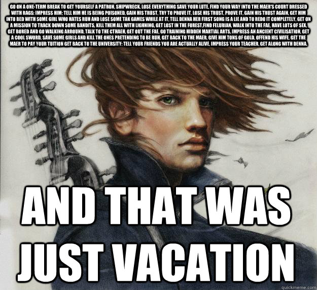 go on a one-term break to get yourself a patron, shipwreck, lose everything save your lute, find your way into the maer's court dressed with rags: impress him; tell him he is being poisoned, gain his trust, try to prove it, lose his trust, prove it, gain   Advice Kvothe
