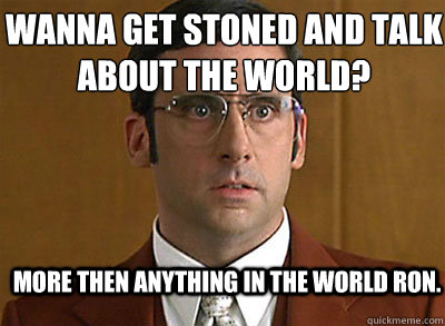 More then anything in the world ron. Wanna get stoned and talk about the world?  