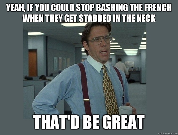 Yeah, if you could stop bashing the French when they get stabbed in the neck That'd be great  Office Space Lumbergh