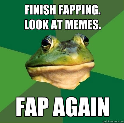 Finish fapping.
look at memes.
 fap again  Foul Bachelor Frog