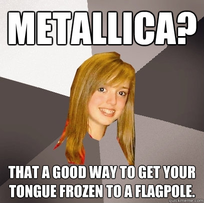 Metallica? That a good way to get your tongue frozen to a flagpole. - Metallica? That a good way to get your tongue frozen to a flagpole.  Musically Oblivious 8th Grader