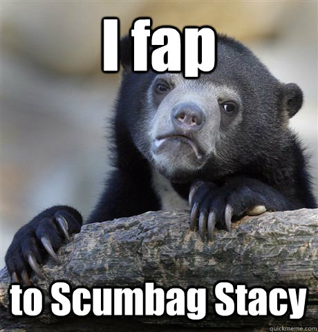 I fap  to Scumbag Stacy  Confession Bear