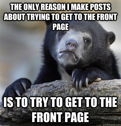 The only reason i make posts about trying to get to the front page Is to try to get to the front page  Confession Bear