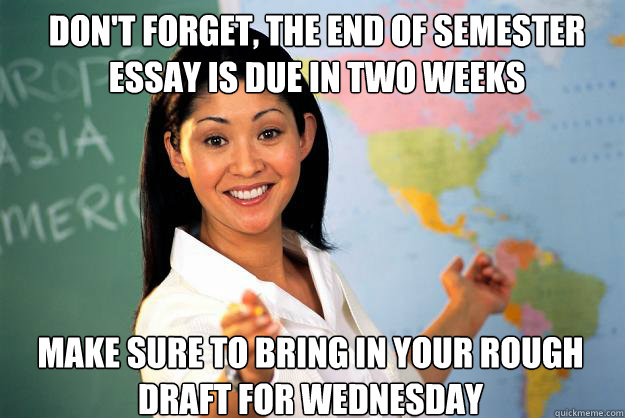 don't forget, the end of semester essay is due in two weeks Make sure to bring in your rough draft for Wednesday  - don't forget, the end of semester essay is due in two weeks Make sure to bring in your rough draft for Wednesday   Unhelpful High School Teacher