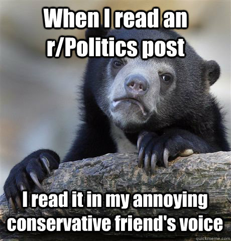 When I read an r/Politics post I read it in my annoying conservative friend's voice  Confession Bear