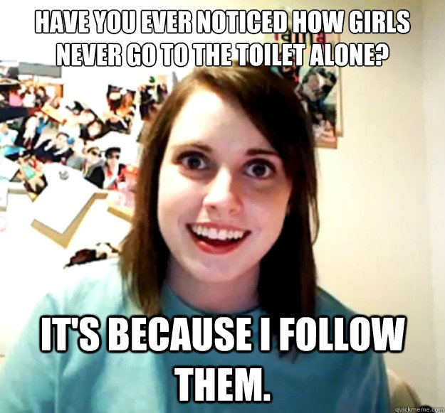 Have you ever noticed how girls never go to the toilet alone?
 
 It's because I follow them.   Overly Attached Girlfriend