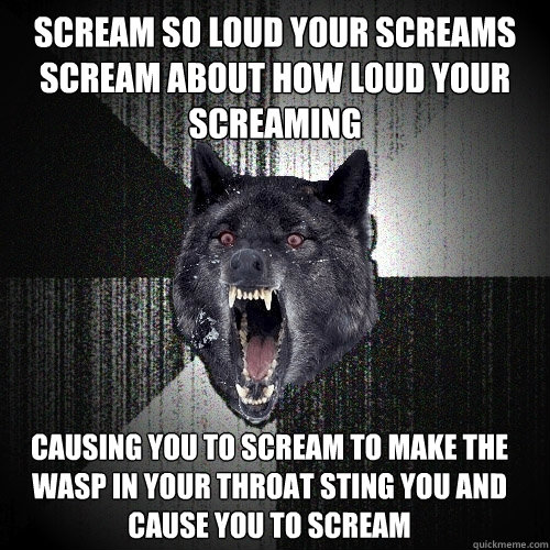 scream so loud your screams scream about how loud your screaming causing you to scream to make the wasp in your throat sting you and cause you to scream - scream so loud your screams scream about how loud your screaming causing you to scream to make the wasp in your throat sting you and cause you to scream  Insanity Wolf