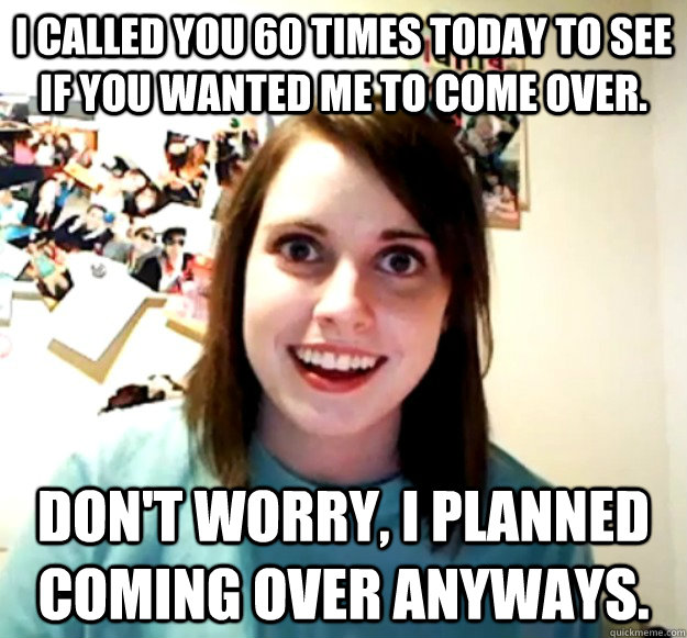 I called you 60 times today to see if you wanted me to come over. Don't worry, I planned coming over anyways. - I called you 60 times today to see if you wanted me to come over. Don't worry, I planned coming over anyways.  Misc