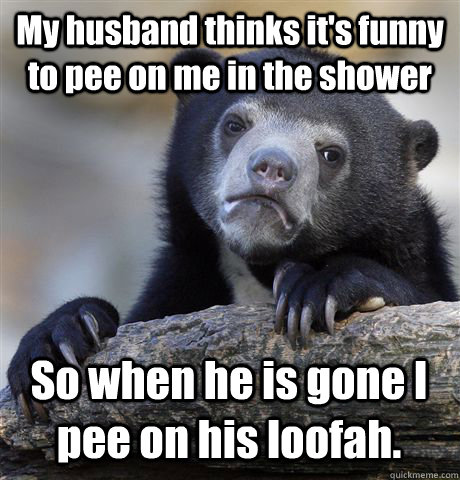My husband thinks it's funny to pee on me in the shower So when he is gone I pee on his loofah.  Confession Bear