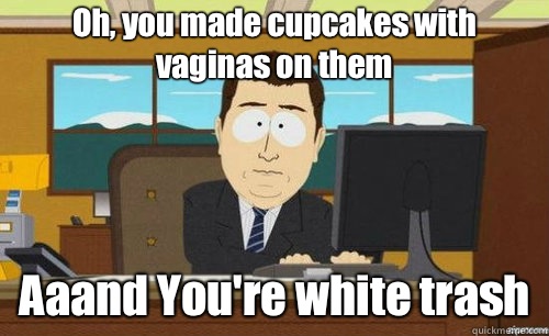 Oh, you made cupcakes with vaginas on them Aaand You're white trash   anditsgone