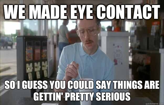 We made eye contact So i guess you could say things are gettin' pretty serious  Gettin Pretty Serious