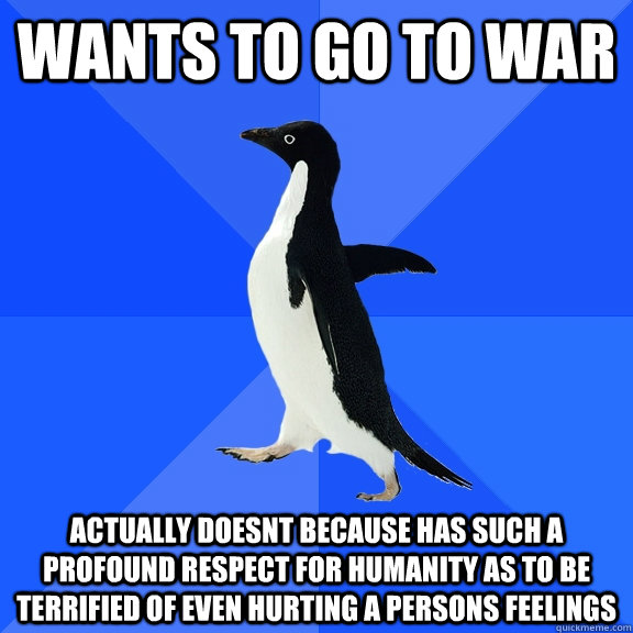 Wants to go to war actually doesnt because has such a profound respect for humanity as to be terrified of even hurting a persons feelings  Socially Awkward Penguin