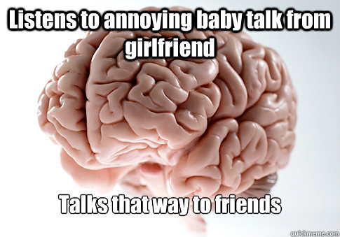 Listens to annoying baby talk from girlfriend Talks that way to friends  Scumbag Brain
