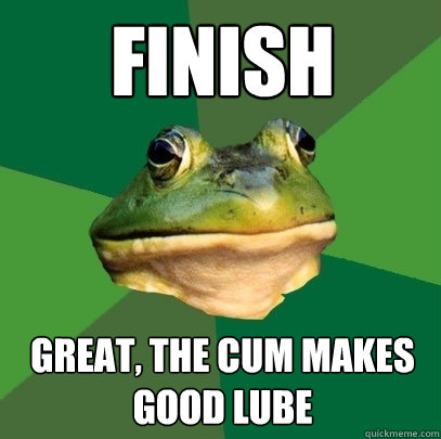 Finish great, the cum makes good lube  Foul Bachelor Frog