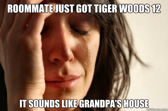 Roommate just got tiger woods 12 it sounds like grandpa's house  First World Problems