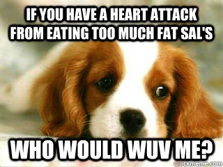 If you have a heart attack from eating too much fat sal's Who would wuv me?  