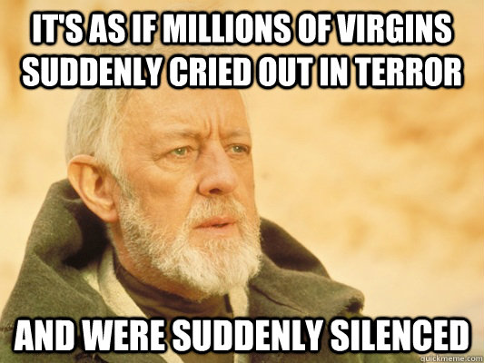 It's as if millions of virgins suddenly cried out in terror and were suddenly silenced  Obi Wan