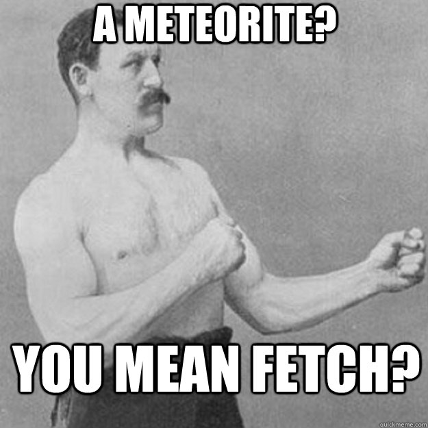 A meteorite? You mean fetch?  overly manly man