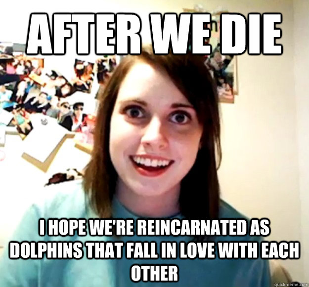 After we die i hope we're reincarnated as dolphins that fall in love with each other  Overly Attached Girlfriend